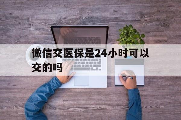 海东最新微信交医保是24小时可以交的吗方法分析(最方便真实的海东微信上交医保多久到账方法)